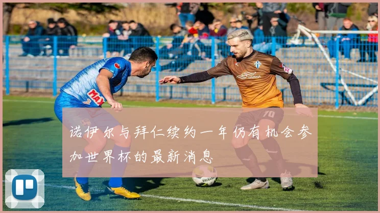 诺伊尔与拜仁续约一年仍有机会参加世界杯的最新消息