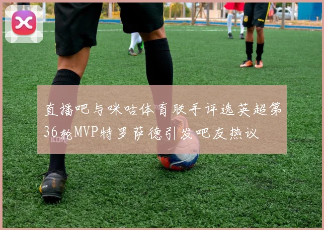 直播吧与咪咕体育联手评选英超第36轮MVP特罗萨德引发吧友热议