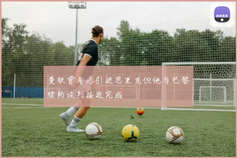 曼联曾考虑引进恩里克但他与巴黎续约谈判接近完成