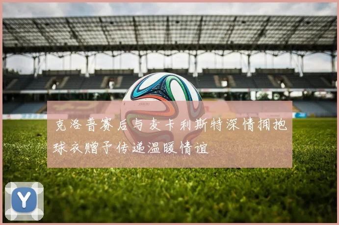 克洛普赛后与麦卡利斯特深情拥抱球衣赠予传递温暖情谊