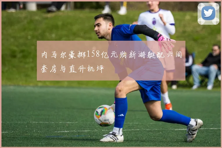 内马尔豪掷158亿元购新游艇配六间套房与直升机坪