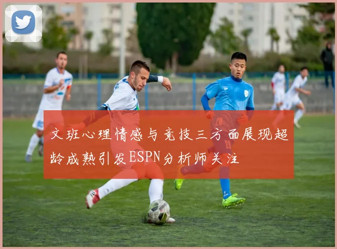 文班心理情感与竞技三方面展现超龄成熟引发ESPN分析师关注