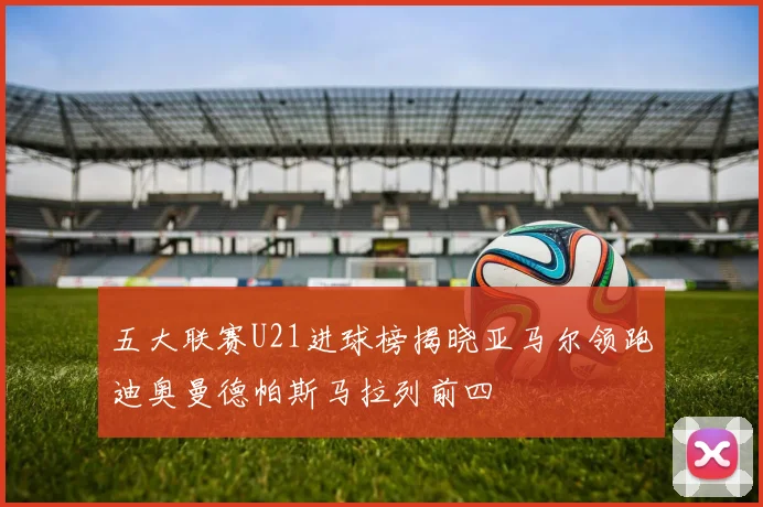 五大联赛U21进球榜揭晓亚马尔领跑迪奥曼德帕斯马拉列前四