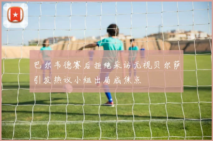 巴尔韦德赛后拒绝采访无视贝尔萨引发热议小组出局成焦点