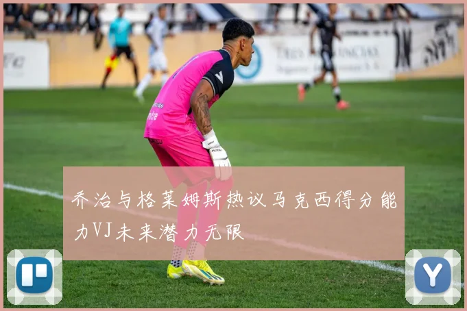 乔治与格莱姆斯热议马克西得分能力VJ未来潜力无限