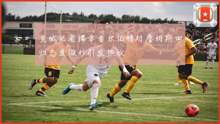 克城记者揭示吉尔伯特对詹姆斯回归态度微妙引发热议